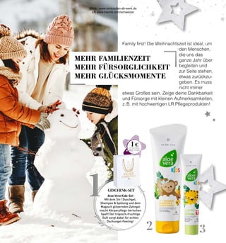 2 3
1
1 €
Family first! Die Weihnachtszeit ist ideal, um
den Menschen,
die uns das
ganze Jahr über
begleiten und
zur Seite stehen,
etwas zurückzu-
geben. Es muss
nicht immer
etwas Großes sein. Zeige deine Dankbarkeit
und Fürsorge mit kleinen Aufmerksamkeiten,
z. B. mit hochwertigen LR Pflegeprodukten!
Aloe Vera Kids-Set
Mit dem 3in1 Duschgel,
Shampoo  Spülung und dem
Magisch glitzernden Zahngel
macht Körperpflege tierischen
Spaß! Der tropisch-fruchtige
Duft sorgt dabei für echtes
Dschungel-Feeling!
GESCHENK-SET
MEHR FAMILIENZEIT
MEHR FÜRSORGLICHKEIT
MEHR GLÜCKSMOMENTE
Shop : www.eimkaufen-ab-werk.de
LR www.lrworld.com/schweizer
 