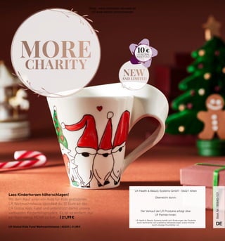 MORE
CHARITY
new
AND LIMITED
LR Health  Beauty Systems behält sich Änderungen der Produkte
durch technische und qualitative Verbesserungen sowie Irrtümer
durch etwaige Druckfehler vor.
LR Health  Beauty Systems GmbH · 59227 Ahlen
Überreicht durch:
Der Verkauf der LR Produkte erfolgt über
LR Partner/innen.
DE
DE
Lass Kinderherzen höherschlagen!
Mit dem Kauf einer von Kids für Kids gestalteten
LR Weihnachtstasse spendest du 10 Euro an den
LR Global Kids Fund und unterstützt damit unsere
weltweiten Kinderhilfsprojekte. Es ist so einfach, nur
ein klein wenig MEHR zu tun … | 21,99 €
LR Global Kids Fund Weihnachtstasse | 40200 | 21,99 €
10 €
Best.Nr.:
95840-101
Shop : www.eimkaufen-ab-werk.de
LR www.lrworld.com/schweizer
 