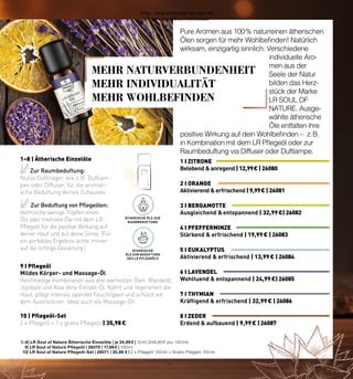 Belebend & anregend | 12,99 € | 26080
1 I ZITRONE
Ausgleichend & entspannend | 32,99 €| 26082
3 I BERGAMOTTE
Aktivierend & erfrischend | 13,99 € | 26084
5 I EUKALYPTUS
Kräftigend & erfrischend | 32,99 € | 26086
7 I THYMIAN
Aktivierend & erfrischend | 9,99 € | 26081
2 I ORANGE
Stärkend & erfrischend | 19,99 € | 26083
4 I PFEFFERMINZE
Wohltuend & entspannend | 24,99 €| 26085
6 I LAVENDEL
Erdend & aufbauend | 9,99 € | 26087
8 I ZEDER
MEHR NATURVERBUNDENHEIT
MEHR INDIVIDUALITÄT
MEHR WOHLBEFINDEN
Zur Raumbeduftung:
Nutze Duftträger, wie z. B. Duftlam-
pen oder Diffuser, für die aromati-
sche Beduftung deines Zuhauses.
Zur Beduftung von Pflegeölen:
Vermische wenige Tropfen eines
Öls oder mehrere Öle mit dem LR
Pflegeöl für die positive Wirkung auf
deiner Haut und auf deine Sinne. (Für
ein perfektes Ergebnis achte immer
auf die richtige Dosierung.)
1–8 | Ätherische Einzelöle
ÄTHERISCHE ÖLE ZUR
RAUMBEDUFTUNG
ÄTHERISCHE
ÖLE ZUR BEDUFTUNG
DES LR PFLEGEÖLS
Mildes Körper- und Massage-Öl
Reichhaltige Kombination aus drei wertvollen Ölen: Mandelöl,
Jojobaöl und Aloe Vera-Extrakt-Öl. Nährt und regeneriert die
Haut, pflegt intensiv, spendet Feuchtigkeit und schützt vor
dem Austrocknen. Ideal auch als Massage-Öl!
10 | Pflegeöl-Set
2 x Pflegeöl + 1 x gratis Pflegeöl | 35,98 €
1–8 | LR Soul of Nature Ätherische Einzelöle | je 24,99 € | 10 ml (249,90 € pro 100 ml)
9| LR Soul of Nature Pflegeöl | 26070 | 17,99 € | 100 ml
10| LR Soul of Nature Pflegeöl-Set | 26071 | 35,98 € | 2 x Pflegeöl 100 ml + Gratis Pflegeöl 100 ml
9 I Pflegeöl
Pure Aromen aus 100 % naturreinen ätherischen
Ölen sorgen für mehr Wohlbefinden! Natürlich
wirksam, einzigartig sinnlich: Verschiedene
individuelle Aro-
men aus der
Seele der Natur
bilden das Herz-
stück der Marke
LR SOUL OF
NATURE. Ausge-
wählte ätherische
Öle entfalten ihre
positive Wirkung auf dein Wohlbefinden – z. B.
in Kombination mit dem LR Pflegeöl oder zur
Raumbeduftung via Diffuser oder Duftlampe.
Shop : www.eimkaufen-ab-werk.de
LR www.lrworld.com/schweizer
 