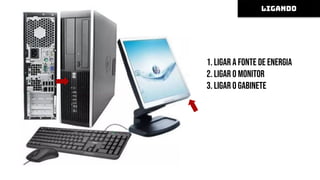 1. Ligar a fonte de energia
2. Ligar o monitor
3. Ligar o gabinete
Alguns computadores possuem um
botão de liga/desliga na fonte de
alimentação, na parte de trás do
gabinete, que deve ser ligado
após ligar a fonte de energia.
LIGANDO
 