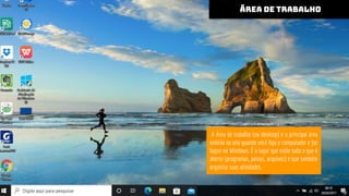 ÁREA DE TRABALHO
ÁREA DE TRABALHO
A Área de trabalho (ou desktop) é a principal área
exibida na tela quando você liga o computador e faz
logon no Windows. É o lugar que exibe tudo o que é
aberto (programas, pastas, arquivos) e que também
organiza suas atividades.
 