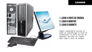 1. Ligar a fonte de energia
2. Ligar o monitor
3. Ligar o gabinete
Alguns computadores possuem um
botão de liga/desliga na fonte de
alimentação, na parte de trás do
gabinete, que deve ser ligado
após ligar a fonte de energia.
LIGANDO
 