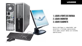 1. Ligar a fonte de energia
2. Ligar o monitor
3. Ligar o gabinete
Nunca desligue o computador sem
encerrar o sistema operacional.
Isso pode causar danos ao sistema
operacional.
LIGANDO
 