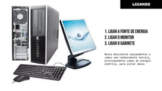 1. Ligar a fonte de energia
2. Ligar o monitor
3. Ligar o gabinete
Nunca desconecte equipamentos e
cabos sem conhecimento técnico,
principalmente cabos de energia
elétrica, para evitar danos
LIGANDO
 