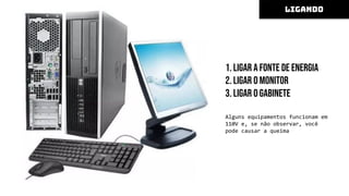 1. Ligar a fonte de energia
2. Ligar o monitor
3. Ligar o gabinete
Alguns equipamentos funcionam em
110V e, se não observar, você
pode causar a queima
LIGANDO
 