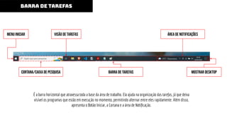 É a barra horizontal que atravessa toda a base da área de trabalho. Ela ajuda na organização das tarefas, já que deixa
visível os programas que estão em execução no momento, permitindo alternar entre eles rapidamente. Além disso,
apresenta o Botão Iniciar, a Cortana e a área de Notiﬁcação.
BARRA DE TAREFAS
Menu Iniciar vISÃO DE TAREFAS
CORTANA/CAIXA DE PESQUISA BARRA DE TAREFAS
ÁREA DE NOTIFICAÇÕES
MOSTRAR DESKTOP
 