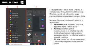 É o botão que dá acesso a todos os recursos e programas do
sistema operacional Windows. Ao clicar no botão Iniciar, surge o
Menu Iniciar, a partir de onde podemos iniciar qualquer
programa, aplicativo, ou conﬁguração que desejarmos no sistema.
Perceba que o Menu Iniciar é dividido em três colunas com as
seguintes opções:
A. Pastas do Menu Iniciar: desligamento, conﬁgurações,
explorador de arquivos e conta de usuário;
B. Aplicativos: listagem dos aplicativos
instalados/utilizados no seu computador. Alguns dos
itens desta listagem possuem uma pequena setinha
apontando para baixo. Isto é um indicativo de que o item
em questão tem subitens.
C. Tela Inicial: “mosaico” onde cada programa apresenta-se
como um retângulo, alguns em constante alteração de
conteúdo
MENU INICIAR
A b C
 