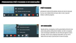 programas pré-fixados e em execução
permanecem na barra de ferramentas mesmo sem estar em execução.
Ao clicar com o botão direito do mouse sobre o ícone, é possível
desﬁxar o atalho do programa.
pré-fixados
Quando abrimos um programa, este ﬁca apresentado na forma de uma
janela [onde podemos efetivamente trabalhar com ele] e um pequeno
ícone em destaque (sublinhado com uma linha azul) aparece na barra
de tarefas. Uma vez que o programa esteja aberto, ao clicar com o
botão direito do mouse é possível ﬁxá-lo na barra de tarefas.
em execução
 