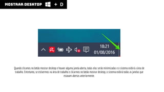 mostrar desktop
Quando clicamos no botão mostrar desktop e houver alguma janela aberta, todas elas serão minimizadas e o sistema exibirá a área de
trabalho. Entretanto, se estivermos na área de trabalho e clicarmos no botão mostrar desktop, o sistema exibirá todas as janelas que
estavam abertas anteriormente.
D
 