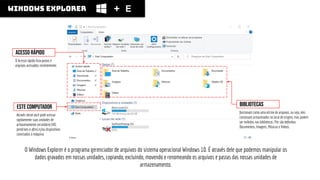 windows explorer E
O Windows Explorer é o programa gerenciador de arquivos do sistema operacional Windows 10. É através dele que podemos manipular os
dados gravados em nossas unidades, copiando, excluindo, movendo e renomeando os arquivos e pastas das nossas unidades de
armazenamento.
acesso rápido
O Acesso rápido lista pastas e
arquivos acessados recentemente.
Este computador
Através deste você pode acessar
rapidamente suas unidades de
armazenamento secundário (HD,
pendrives e aﬁns) e/ou dispositivos
conectados à máquina.
Bibliotecas
funcionam como uma vitrine de arquivos, ou seja, eles
continuam armazenados no local de origem, mas podem
ser exibidos nas bibliotecas. Por são deﬁnidas:
Documentos, Imagens, Músicas e Vídeos.
 