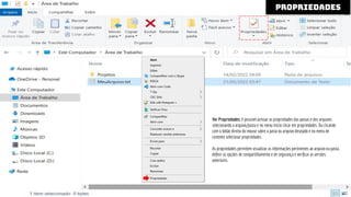 Ver Propriedades: é possível acessar as propriedades das pastas e dos arquivos
selecionando o arquivo/pasta e no menu Início clicar em propriedades. Ou clicando
com o botão direito do mouse sobre a pasta ou arquivo desejado e no menu de
contexto selecionar propriedades.
As propriedades permitem visualizar as informações pertinentes ao arquivo ou pasta,
deﬁnir as opções de compartilhamento e de segurança e veriﬁcar as versões
anteriores.
propriedades
 