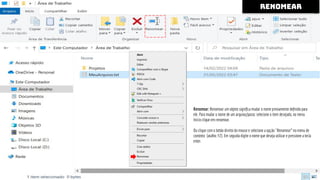Renomear: Renomear um objeto signiﬁca mudar o nome previamente deﬁnido para
ele. Para mudar o nome de um arquivo/pasta: selecione o item desejado, no menu
Início clique em renomear.
Ou clique com o botão direito do mouse e selecione a opção ``Renomear'' no menu de
contexto (atalho: F2). Em seguida digite o nome que deseja utilizar e pressione a tecla
enter.
renomear
 