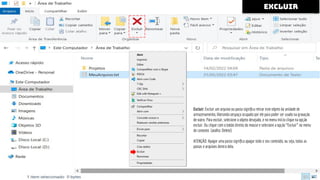 Excluir: Excluir um arquivo ou pasta signiﬁca retirar este objeto da unidade de
armazenamento, liberando oespaço ocupado por ele para poder ser usado na gravação
de outro. Para excluir, selecione o objeto desejado, e no menu Início clique na opção
excluir. Ou clique com o botão direito do mouse e selecione a opção “Excluir” no menu
de contexto (atalho: Delete).
ATENÇÃO: Apagar uma pasta signiﬁca apagar todo o seu conteúdo, ou seja, todas as
pastas e arquivos dentro dela.
excluir
 