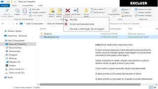 excluir
Lixeira: Reciclar signiﬁca enviar o arquivo para a lixeira.
A Lixeira é uma pasta especial que o sistema utiliza para o processo de exclusão de
arquivos e pastas do computador. Qualquer arquivo apagado será, prioritariamente,
armazenado na Lixeira quando se tentar apagá-lo.
Arquivos armazenados em unidades removíveis [como pendrives ou cartões de
memória) não têm, por padrão, direito de ir para a Lixeira.
A lixeira mantém os arquivos armazenados nela por tempo indeterminado!
Os objetos presentes na Lixeira [dentro dela] não podem ser abertos.
Os objetos presentes na Lixeira podem ser recuperados ou excluídos deﬁnitivamente.
 