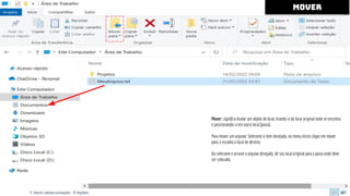 mover
Mover: signiﬁca mudar um objeto de local, tirando-o do local original onde se encontra
e posicionando-o em outro local [pasta].
Para mover um arquivo: Selecione o item desejado, no menu Início clique em mover
para, e escolha o local de destino.
Ou selecione e arraste o arquivo desejado, de seu local original para a pasta onde deve
ser colocado.
 