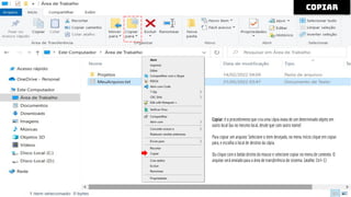 copiar
Copiar: é o procedimento que cria uma cópia exata de um determinado objeto em
outro local [ou no mesmo local, desde que com outro nome]
Para copiar um arquivo: Selecione o item desejado, no menu Início clique em copiar
para, e escolha o local de destino da cópia.
Ou clique com o botão direito do mouse e selecione copiar no menu de contexto. O
arquivo será enviado para a área de transferência do sistema. (atalho: Ctrl+ C)
 