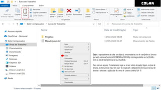 colar
Colar: é o procedimento de colar um objeto já armazenado na área de transferência. Uma vez
que você acionou a função de RECORTAR ou COPIAR o sistema possibilita você a COLAR o
item da área de transferência no local escolhido.
Para colar um arquivo: Primeiramente copie ou recorte o item desejado. Depois, no local de
destino, no menu Início clique em colar. Ou clique com o botão direito do mouse no local de
destino e selecione a opção colar do menu de contexto (atalho: Ctrl+ V)
 
