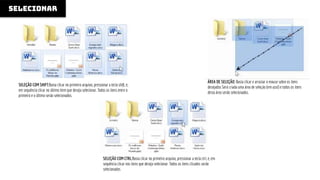 SELECIONAR
ÁREA DE SELEÇÃO: Basta clicar e arrastar o mouse sobre os itens
desejados Será criada uma área de seleção (em azul) e todos os itens
desta área serão selecionados.
SELEÇÃO COM SHIFT:Basta clicar no primeiro arquivo, pressionar a tecla shift, e,
em sequência clicar no último item que deseja selecionar. Todos os itens entre o
primeiro e o último serão selecionados.
SELEÇÃO COM CTRL:Basta clicar no primeiro arquivo, pressionar a tecla ctrl, e, em
sequência clicar nos itens que deseja selecionar. Todos os itens clicados serão
selecionados
 