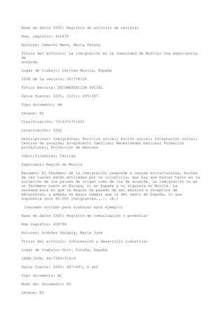 Base de datos ISOC: Registro de artículo de revista:
Núm. registro: 411476
Autores: Camacho Mene, María Teresa
Título del artículo: La inmigración en la comunidad de Murcia: Una experiencia
de
acogida
Lugar de trabajo: Cáritas Murcia, España
ISSN de la revista: 0417-8106
Título Revista: DOCUMENTACION SOCIAL
Datos fuente: 2000, (121): 295-307
Tipo documento: AR
Lengua: ES
Clasificación: 751407;751602
Localización: ISOC
Descriptores: Inmigrantes; Política social; Acción social; Integración social;
Centros de acogida; Acogimiento familiar; Necesidades básicas; Formación
profesional; Protección de menores
Identificadores: Cáritas
Topónimos: Región de Murcia
Resumen: El fenómeno de la inmigración responde a causas estructurales, muchas
de las cuales están motivadas por la injusticia, que hay que buscar tanto en la
situación de los países de origen como de los de acogida. La inmigración no es
un fenómeno nuevo en Europa, ni en España y ni siquiera en Murcia. La
novedad está en que la Reqión ha pasado de ser emisora a receptora de
emiqrantes, y además en mayor número que la del resto de España, lo que
supondría unos 45.000 inmiqrantes..... (A.)
(resumen cortado para elaborar este ejemplo)
Base de datos ISOC: Registro de comunicación o ponencia:
Núm registro: 408788
Autores: Ordóñez Vergara, María José
Título del artículo: Información y desarrollo industrial
Lugar de trabajo: Univ. Coruña, España
ISBN/ISSN: 84-7585-919-4
Datos fuente: 2000: 487-497, 6 ref
Tipo documento: AC
Modo del documento: PO
Lengua: ES
 