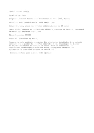 Clasificación: 200105
Localización: ISOC
Congreso: Jornadas Españolas de Documentación. VII. 2000. Bilbao
Editor: Bilbao: Universidad del País Vasco, 2000
Notas: Gráficos, anexo con revistas solicitadas más de 15 veces
Descriptores: Demanda de información; Farmacia; Estudios de usuarios; Industria
farmacéutica; Revistas científicas
Identificadores: CINDOC
Topónimos: Comunidad de Madrid
Resumen: En este artículo se exponen los principales resultados de un estudio
pormenorizado a partir de los datos obtenidos de una investigación, basada
en métodos indirectos de recocida de datos, donde se corroboran las
conclusiones anteriormente obtenidas sobre las empresas farmacéuticas
ubicadas en la Comunidad Autónoma de Madrid (CM).
(resumen cortado para elaborar este ejemplo)
 