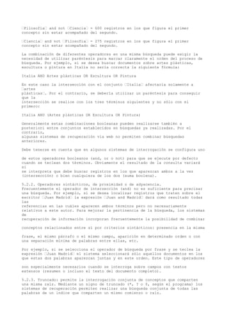 “Filosofía“ and not “Ciencia“ = 600 registros en los que figura el primer
concepto sin estar acompañado del segundo.
“Ciencia“ and not “Filosofía“ = 275 registros en los que figura el primer
concepto sin estar acompañado del segundo.
La combinación de diferentes operadores en una misma búsqueda puede exigir la
necesidad de utilizar paréntesis para marcar claramente el orden del proceso de
búsqueda. Por ejemplo, si se desea buscar documentos sobre artes plásticas,
escultura o pintura en Italia no sería correcta la siguiente fórmula:
Italia AND Artes plásticas OR Escultura OR Pintura
En este caso la intersección con el conjunto “Italia“ afectaría solamente a
“artes
plásticas“. Por el contrario, se debería utilizar un paréntesis para conseguir
que la
intersección se realice con los tres términos siguientes y no sólo con el
primero:
Italia AND (Artes plásticas OR Escultura OR Pintura)
Generalmente estas combinaciones booleanas pueden realizarse también a
posteriori entre conjuntos establecidos en búsquedas ya realizadas. Por el
contrario,
algunas sistemas de recuperación vía web no permiten combinar búsquedas
anteriores.
Debe tenerse en cuenta que en algunos sistemas de interrogación se configura uno
de estos operadores booleanos (and, or o not) para que se ejecute por defecto
cuando se teclean dos términos. Obviamente el resultado de la consulta variará
si
se interpreta que debe buscar registros en los que aparezcan ambos a la vez
(intersección) o bien cualquiera de los dos (suma boolena).
5.2.2. Operadores sintácticos, de proximidad o de adyacencia.
Frecuentemente el operador de intersección (and) no es suficiente para precisar
una búsqueda. Por ejemplo, si se desea localizar registros que traten sobre el
escritor “Juan Madrid“ la expresión “Juan and Madrid“ dará como resultado todas
las
referencias en las cuáles aparecen ambos términos pero no necesariamente
relativos a este autor. Para mejorar la pertinencia de la búsqueda, los sistemas
de
recuperación de información incorporan frecuentemente la posibilidad de combinar
conceptos relacionados entre sí por criterios sintácticos: presencia en la misma
frase, el mismo párrafo o el mismo campo, aparición en determinado orden o con
una separación mínima de palabras entre ellas, etc.
Por ejemplo, si se selecciona el operador de búsqueda por frase y se teclea la
expresión “Juan Madrid“ el sistema seleccionará sólo aquellos documentos en los
que estas dos palabras aparezcan juntas y en este orden. Este tipo de operadores
son especialmente necesarios cuando se interroga sobre campos con textos
extensos (resumen o incluso el texto del documento completo).
5.2.3. Truncado: permite la interrogación conjunta de conceptos que comparten
una misma raíz. Mediante un signo de truncado (*, ? o $, según el programa) los
sistemas de recuperación permiten realizar una búsqueda conjunta de todas las
palabras de un índice que comparten un mismo comienzo o raíz.
 