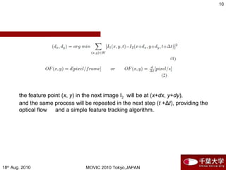 18th
Aug. 2010 MOVIC 2010 Tokyo,JAPAN
10
the feature point (x, y) in the next image I2 will be at (x+dx, y+dy),
and the same process will be repeated in the next step (t +Δt), providing the
optical flow 　 and a simple feature tracking algorithm.
 
