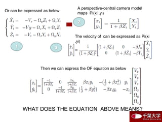 Or can be expressed as below
Then we can express the OF equation as below
WHAT DOES THE EQUATION ABOVE MEANS?
The velocity of can be expressed as Pi(xi
,yi)
A perspective-central camera model
maps Pi(xi ,yi)
 