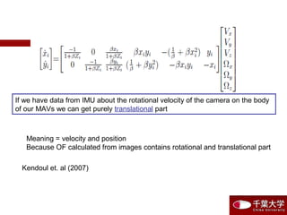 If we have data from IMU about the rotational velocity of the camera on the body
of our MAVs we can get purely translational part
Meaning = velocity and position
Because OF calculated from images contains rotational and translational part
Kendoul et. al (2007)
 