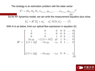 The strategy is an estimation problem with the state vector
So for KF dynamics model, we can write the measurement equation plus noise
With H is as below, from our optical flow expression in equation (5)
 