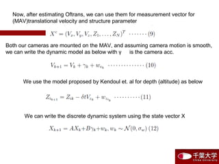 Now, after estimating Oftrans, we can use them for measurement vector for
(MAV)translational velocity and structure parameter
Both our cameras are mounted on the MAV, and assuming camera motion is smooth,
we can write the dynamic model as below with γ 　 is the camera acc.
We use the model proposed by Kendoul et. al for depth (altitude) as below
We can write the discrete dynamic system using the state vector X
 