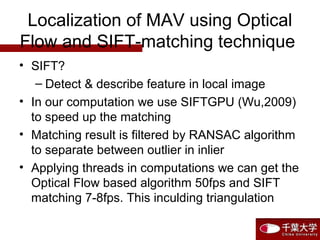 Localization of MAV using Optical
Flow and SIFT-matching technique
• SIFT?
– Detect & describe feature in local image
• In our computation we use SIFTGPU (Wu,2009)
to speed up the matching
• Matching result is filtered by RANSAC algorithm
to separate between outlier in inlier
• Applying threads in computations we can get the
Optical Flow based algorithm 50fps and SIFT
matching 7-8fps. This inculding triangulation
 