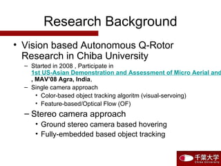 Research Background
• Vision based Autonomous Q-Rotor
Research in Chiba University
– Started in 2008 , Participate in
1st US-Asian Demonstration and Assessment of Micro Aerial and
, MAV’08 Agra, India,
– Single camera approach
• Color-based object tracking algoritm (visual-servoing)
• Feature-based/Optical Flow (OF)
– Stereo camera approach
• Ground stereo camera based hovering
• Fully-embedded based object tracking
 