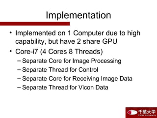 Implementation
• Implemented on 1 Computer due to high
capability, but have 2 share GPU
• Core-i7 (4 Cores 8 Threads)
– Separate Core for Image Processing
– Separate Thread for Control
– Separate Core for Receiving Image Data
– Separate Thread for Vicon Data
 