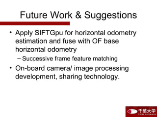 Future Work & Suggestions
• Apply SIFTGpu for horizontal odometry
estimation and fuse with OF base
horizontal odometry
– Successive frame feature matching
• On-board camera/ image processing
development, sharing technology.
 