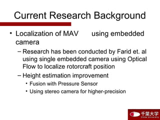 Current Research Background
• Localization of MAV using embedded
camera
– Research has been conducted by Farid et. al
using single embedded camera using Optical
Flow to localize rotorcraft position
– Height estimation improvement
• Fusion with Pressure Sensor
• Using stereo camera for higher-precision
 