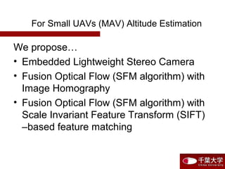 For Small UAVs (MAV) Altitude Estimation
We propose…
• Embedded Lightweight Stereo Camera
• Fusion Optical Flow (SFM algorithm) with
Image Homography
• Fusion Optical Flow (SFM algorithm) with
Scale Invariant Feature Transform (SIFT)
–based feature matching
 