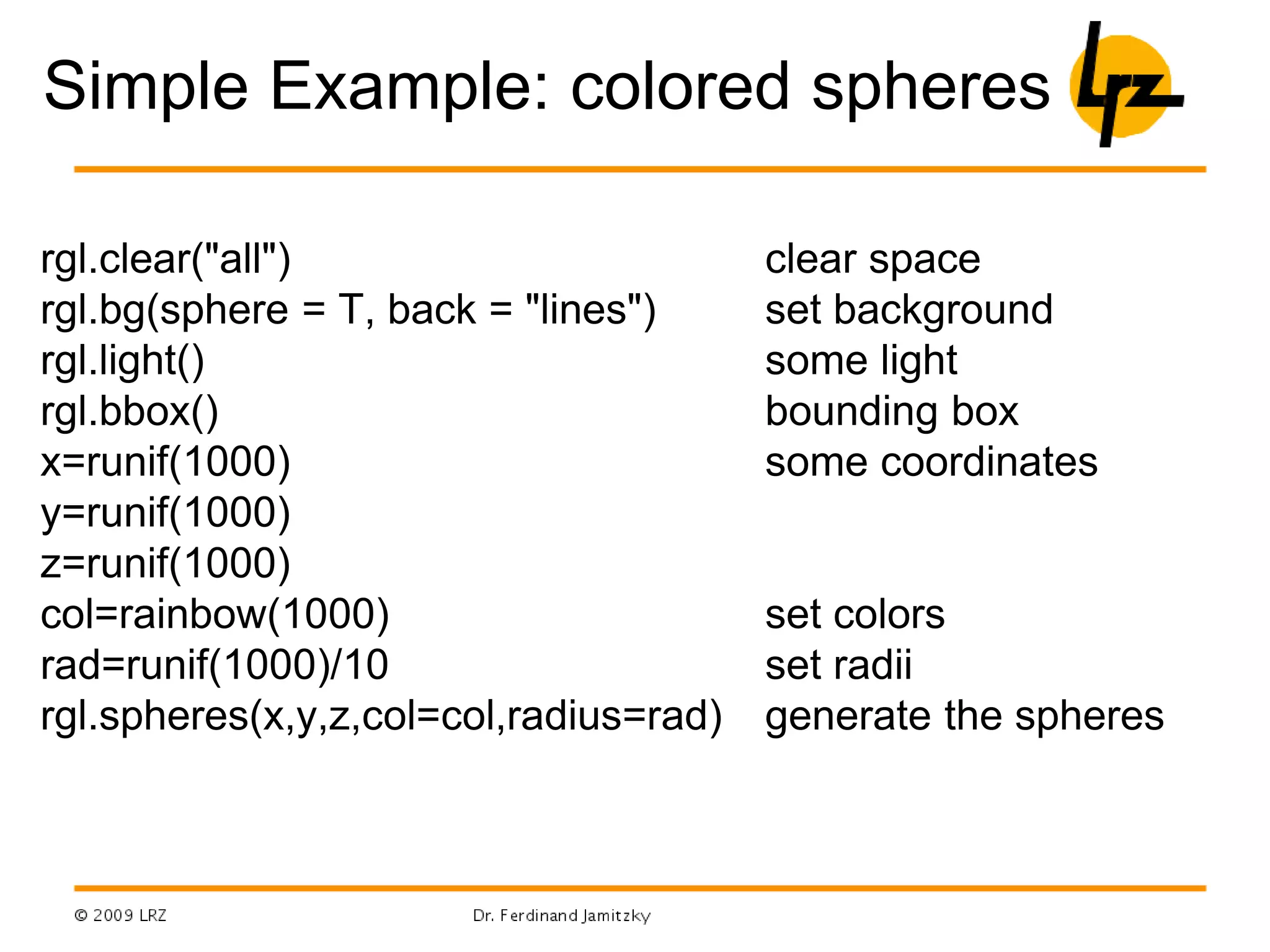 Simple Example: colored spheres
rgl.clear("all")
rgl.bg(sphere = T, back = "lines")
rgl.light()
rgl.bbox()
x=runif(1000)
y=runif(1000)
z=runif(1000)
col=rainbow(1000)
rad=runif(1000)/10
rgl.spheres(x,y,z,col=col,radius=rad)
clear space
set background
some light
bounding box
some coordinates
set colors
set radii
generate the spheres
 