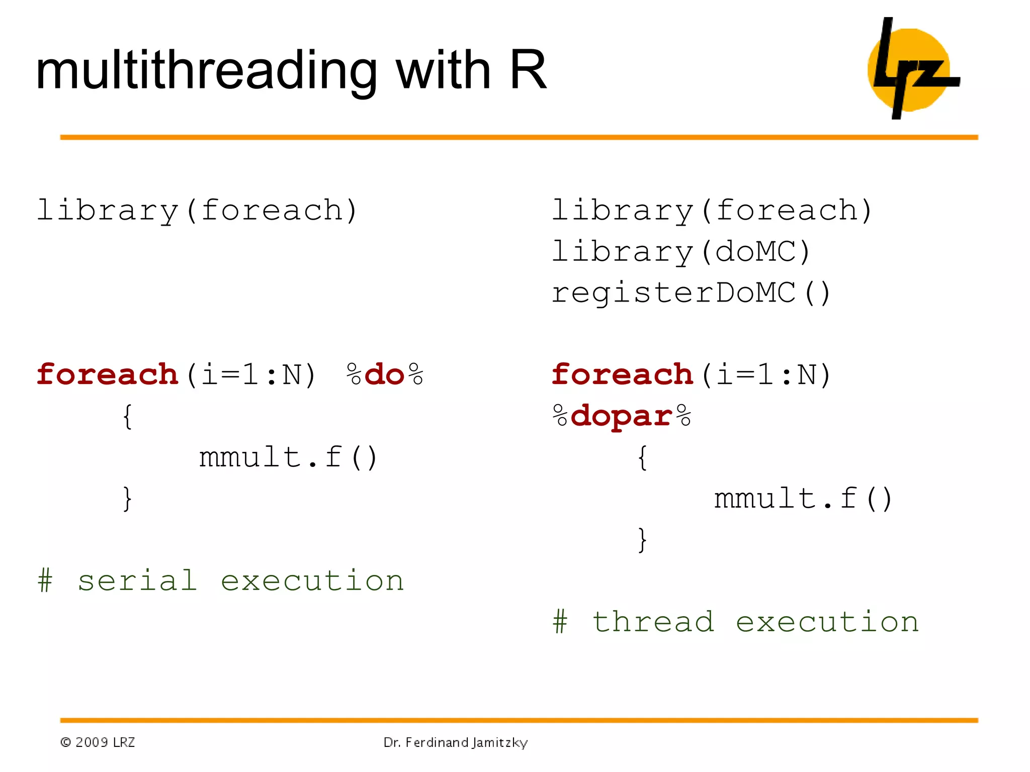 multithreading with R
library(foreach)
foreach(i=1:N) %do%
{
mmult.f()
}
# serial execution
library(foreach)
library(doMC)
registerDoMC()
foreach(i=1:N)
%dopar%
{
mmult.f()
}
# thread execution
 