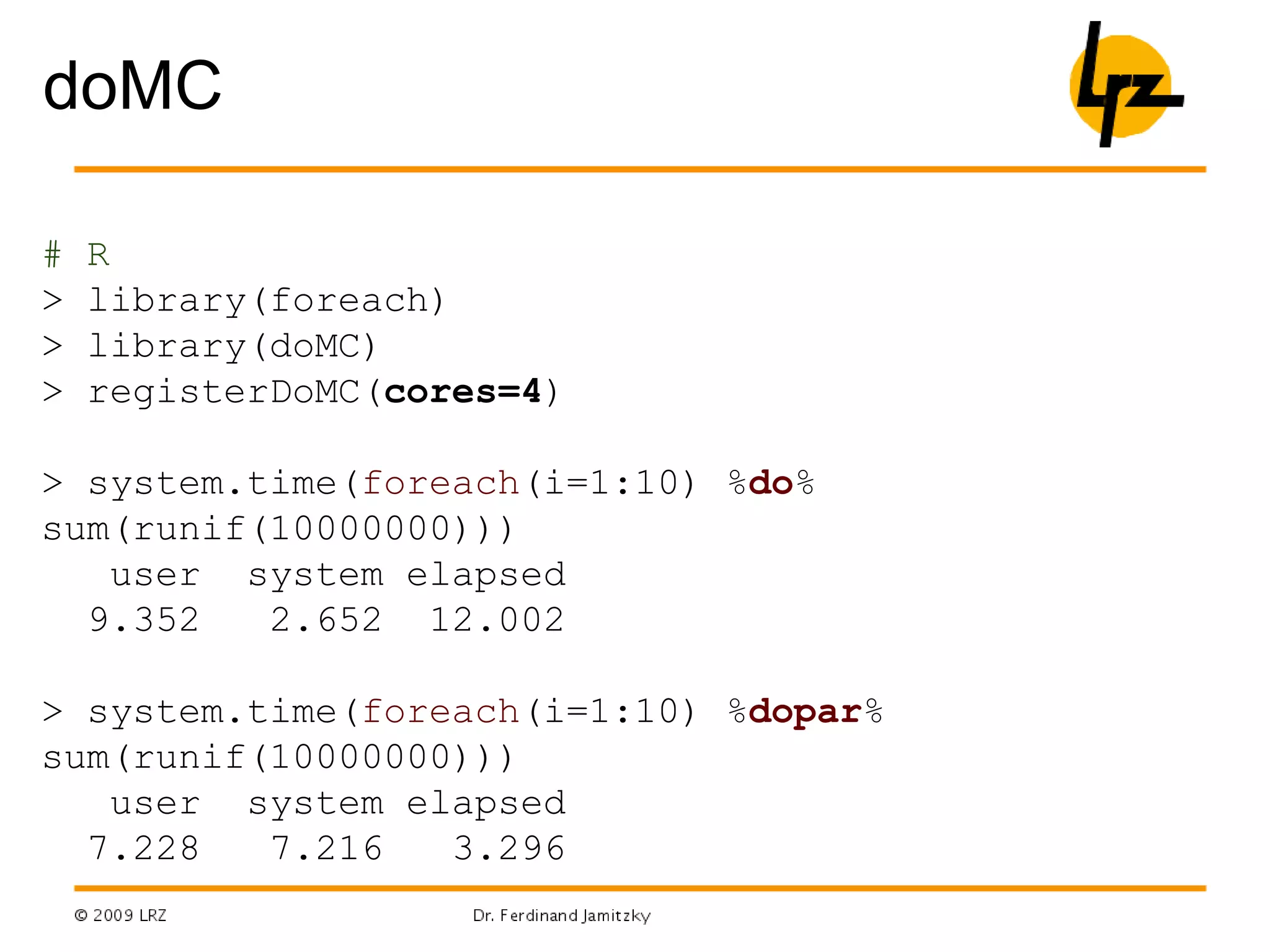 doMC
# R
> library(foreach)
> library(doMC)
> registerDoMC(cores=4)
> system.time(foreach(i=1:10) %do%
sum(runif(10000000)))
user system elapsed
9.352 2.652 12.002
> system.time(foreach(i=1:10) %dopar%
sum(runif(10000000)))
user system elapsed
7.228 7.216 3.296
 