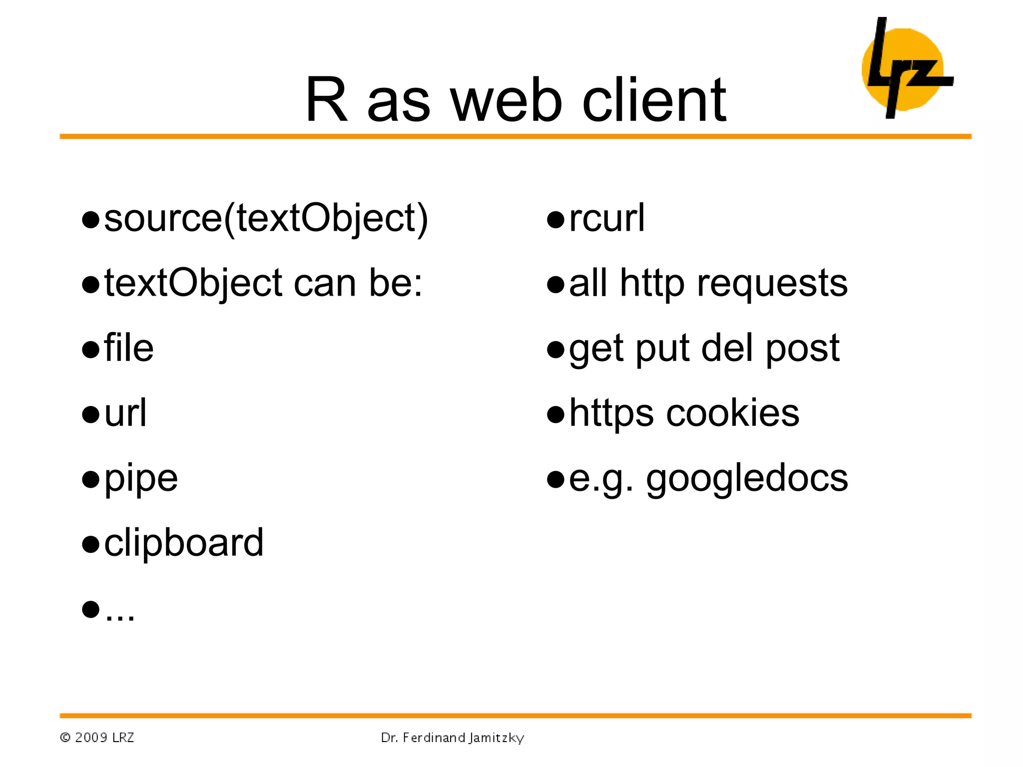 R as web client
●source(textObject)
●textObject can be:
●file
●url
●pipe
●clipboard
●...
●rcurl
●all http requests
●get put del post
●https cookies
●e.g. googledocs
 