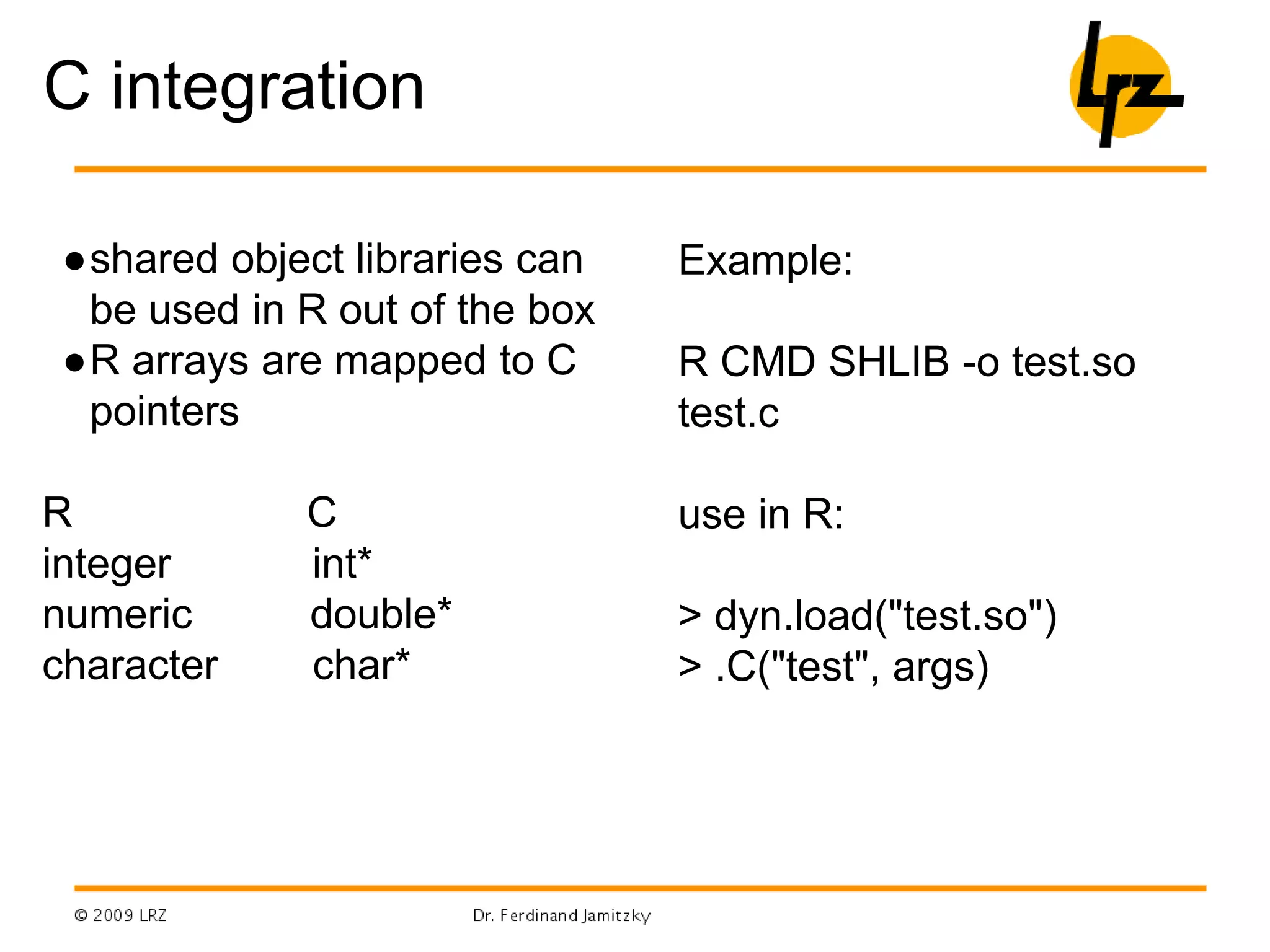 C integration
●shared object libraries can
be used in R out of the box
●R arrays are mapped to C
pointers
R C
integer int*
numeric double*
character char*
Example:
R CMD SHLIB -o test.so
test.c
use in R:
> dyn.load("test.so")
> .C("test", args)
 
