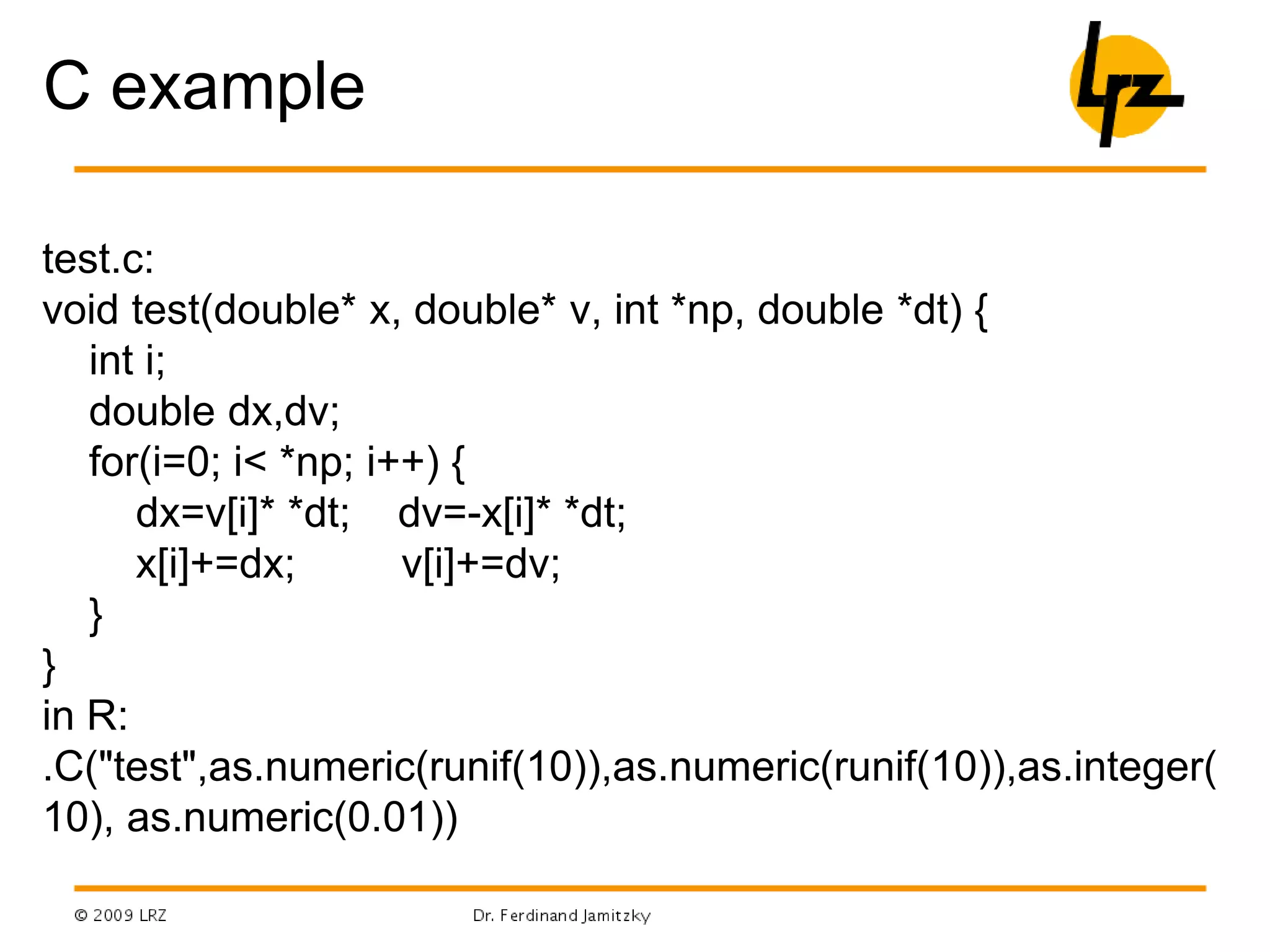 C example
test.c:
void test(double* x, double* v, int *np, double *dt) {
int i;
double dx,dv;
for(i=0; i< *np; i++) {
dx=v[i]* *dt; dv=-x[i]* *dt;
x[i]+=dx; v[i]+=dv;
}
}
in R:
.C("test",as.numeric(runif(10)),as.numeric(runif(10)),as.integer(
10), as.numeric(0.01))
 