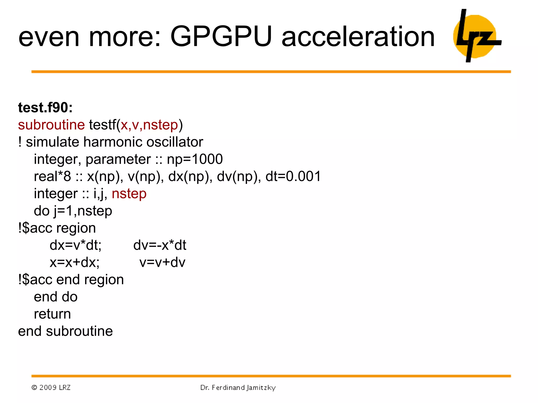 even more: GPGPU acceleration
test.f90:
subroutine testf(x,v,nstep)
! simulate harmonic oscillator
integer, parameter :: np=1000
real*8 :: x(np), v(np), dx(np), dv(np), dt=0.001
integer :: i,j, nstep
do j=1,nstep
!$acc region
dx=v*dt; dv=-x*dt
x=x+dx; v=v+dv
!$acc end region
end do
return
end subroutine
 