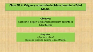 Clase Nº 4. Origen y expansión del Islam durante la Edad
Media.
Objetivo:
Explicar el origen y expansión del Islam durante la
Edad Media
Preguntas.
¿Qué es el Islam?
¿Cómo se expandió durante la Edad Media?
 