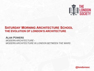 SATURDAY MORNING ARCHITECTURE SCHOOL
THE EVOLUTION OF LONDON’S ARCHITECTURE
ALAN POWERS
MODERN ARCHITECTURE -
MODERN ARCHITECTURE IN LONDON BETWEEN THE WARS
@londonsoc
 