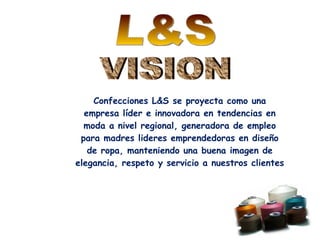Confecciones L&S se proyecta como una empresa líder e innovadora en tendencias en moda a nivel regional, generadora de empleo para madres lideres emprendedoras en diseño de ropa, manteniendo una buena imagen de elegancia, respeto y servicio a nuestros clientes L&S VISION 