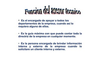 Es el encargado de apoyar a todos los departamentos de la empresa, cuando así lo requiera alguno de ellos. Es la guía máxima con que puede contar toda la directriz de la empresa en cualquier momento. Es la persona encargada de brindar información interna y externa de la empresa cuando lo solicitare un cliente interno y externo.  Funcion del asesor tecnico 