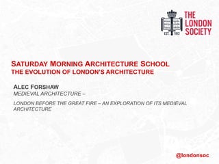 SATURDAY MORNING ARCHITECTURE SCHOOL
THE EVOLUTION OF LONDON’S ARCHITECTURE
ALEC FORSHAW
MEDIEVAL ARCHITECTURE –
LONDON BEFORE THE GREAT FIRE – AN EXPLORATION OF ITS MEDIEVAL
ARCHITECTURE
@londonsoc
 