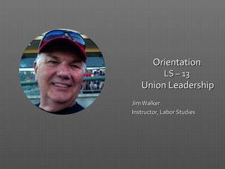 OrientationOrientation
LS – 13LS – 13
Union LeadershipUnion Leadership
JimWalkerJimWalker
Instructor, Labor StudiesInstructor, Labor Studies
 