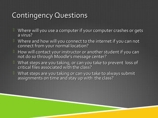 Contingency QuestionsContingency Questions
 Where will you use a computer if your computer crashes or getsWhere will you use a computer if your computer crashes or gets
a virus?a virus?
 Where and how will you connect to the internet if you can notWhere and how will you connect to the internet if you can not
connect from your normal location?connect from your normal location?
 How will contact your instructor or another student if you canHow will contact your instructor or another student if you can
not do so through Moodlenot do so through Moodle’s message center?’s message center?
 What steps are you taking, or can you take to prevent loss ofWhat steps are you taking, or can you take to prevent loss of
critical files associated with the class?critical files associated with the class?
 What steps are you taking or can you take to always submitWhat steps are you taking or can you take to always submit
assignments on time and stay up with the class?assignments on time and stay up with the class?
 